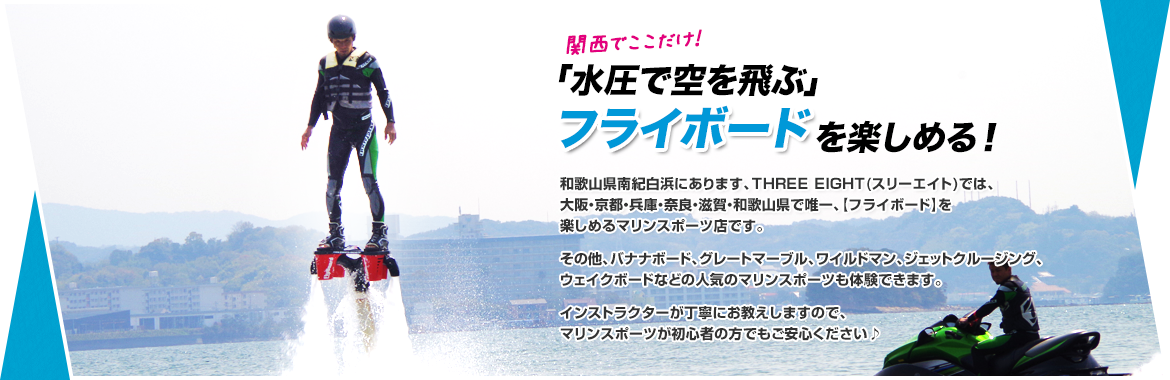 関西でここだけ！ 「水圧で空を飛ぶ」 フライボード を楽しめる！ 和歌山県南紀白浜にあります、THREE EIGHT(スリーエイト)では、大阪・京都・兵庫・奈良・滋賀・和歌山県で唯一、【フライボード】を楽しめるマリンスポーツ店です。その他、バナナボード、グレートマーブル、ワイルドマン、ジェットクルージング、ウェイクボードなどの人気のマリンスポーツも体験できます。インストラクターが丁寧にお教えしますので、マリンスポーツが初心者の方でもご安心ください♪